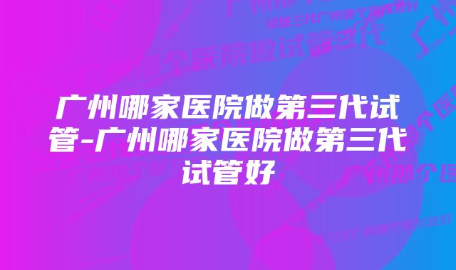 广州哪家医院做第三代试管-广州哪家医院做第三代试管好