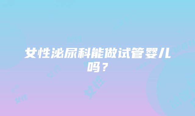 女性泌尿科能做试管婴儿吗？