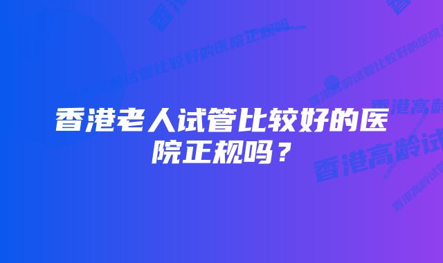 香港老人试管比较好的医院正规吗？