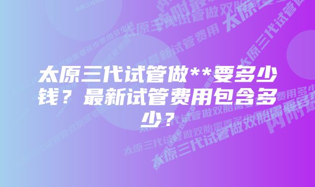 太原三代试管做**要多少钱？最新试管费用包含多少？