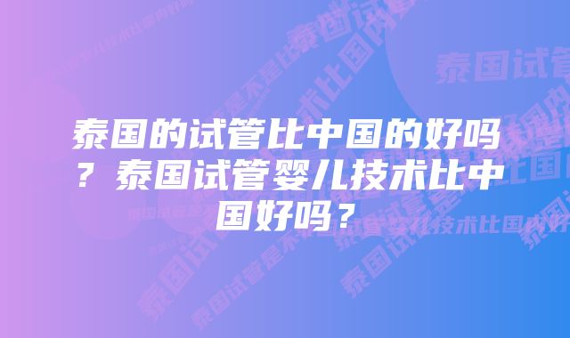 泰国的试管比中国的好吗？泰国试管婴儿技术比中国好吗？