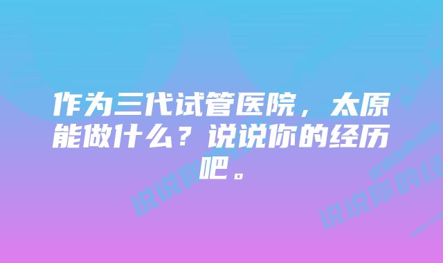 作为三代试管医院，太原能做什么？说说你的经历吧。