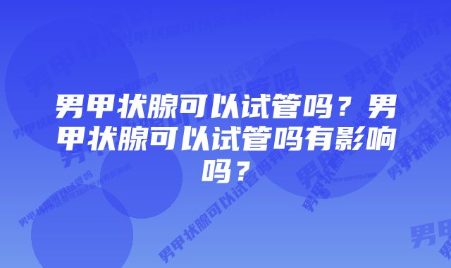 男甲状腺可以试管吗？男甲状腺可以试管吗有影响吗？