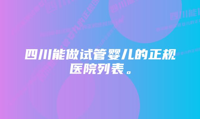 四川能做试管婴儿的正规医院列表。