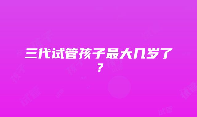 三代试管孩子最大几岁了？