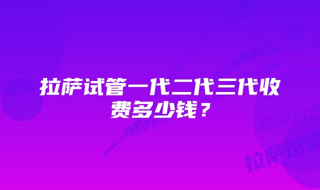 拉萨试管一代二代三代收费多少钱？