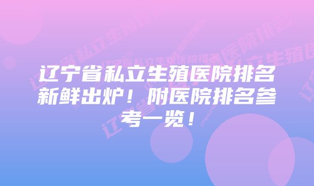 辽宁省私立生殖医院排名新鲜出炉！附医院排名参考一览！