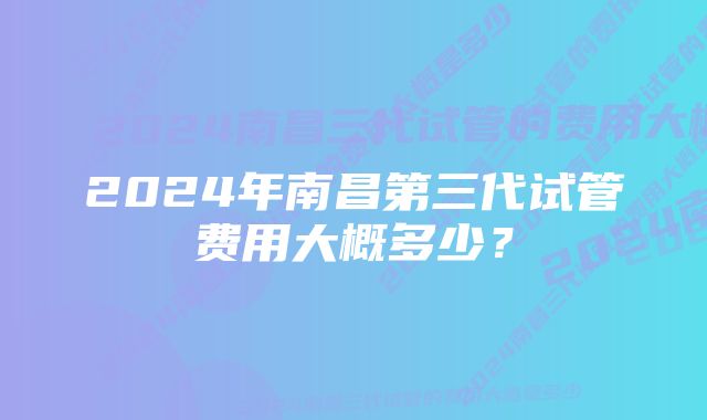 2024年南昌第三代试管费用大概多少？