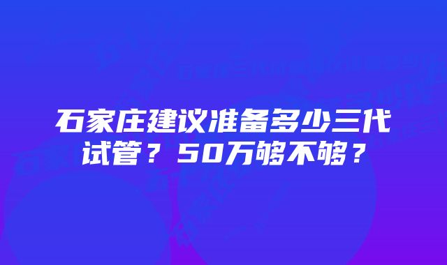 石家庄建议准备多少三代试管？50万够不够？