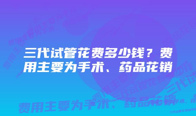 三代试管花费多少钱？费用主要为手术、药品花销