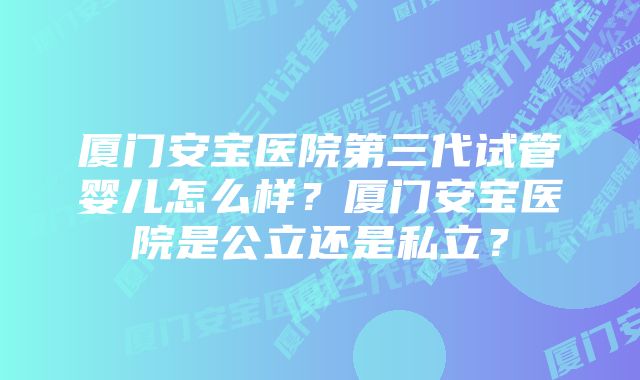 厦门安宝医院第三代试管婴儿怎么样？厦门安宝医院是公立还是私立？