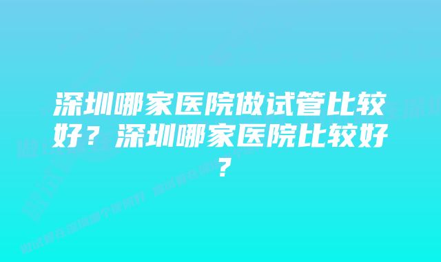 深圳哪家医院做试管比较好？深圳哪家医院比较好？