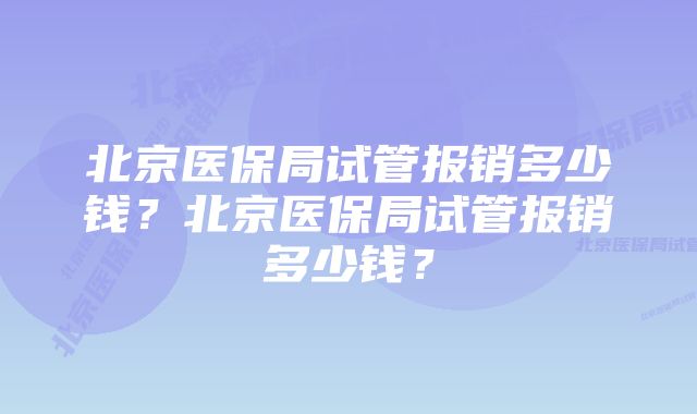 北京医保局试管报销多少钱？北京医保局试管报销多少钱？