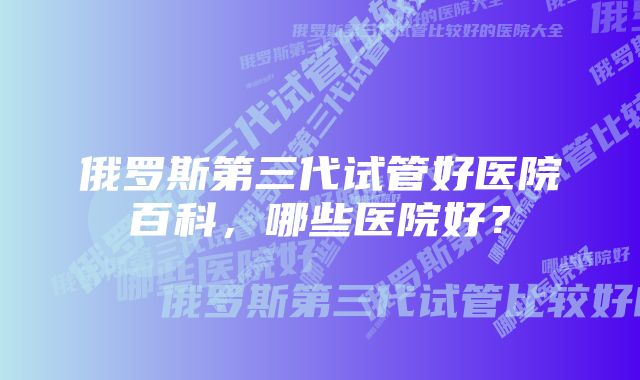 俄罗斯第三代试管好医院百科，哪些医院好？