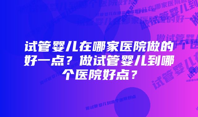 试管婴儿在哪家医院做的好一点？做试管婴儿到哪个医院好点？