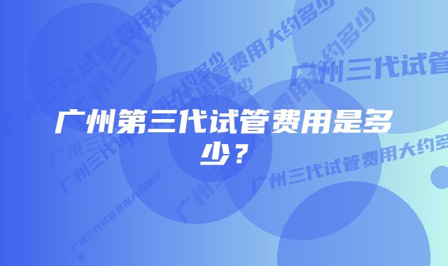 广州第三代试管费用是多少？