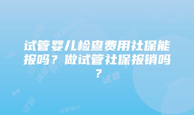 试管婴儿检查费用社保能报吗？做试管社保报销吗？