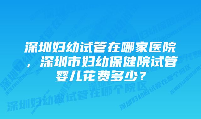 深圳妇幼试管在哪家医院，深圳市妇幼保健院试管婴儿花费多少？