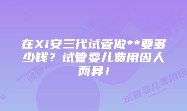 在Xi安三代试管做**要多少钱？试管婴儿费用因人而异！