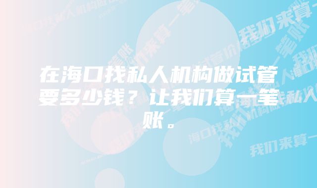 在海口找私人机构做试管要多少钱？让我们算一笔账。