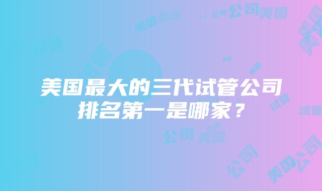 美国最大的三代试管公司排名第一是哪家？