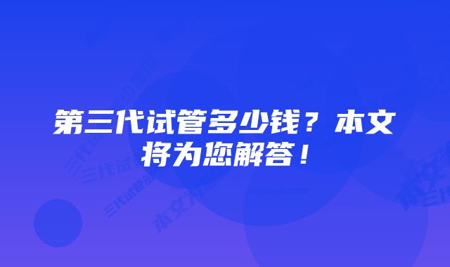 第三代试管多少钱？本文将为您解答！