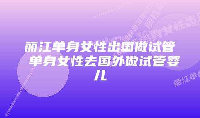 丽江单身女性出国做试管 单身女性去国外做试管婴儿