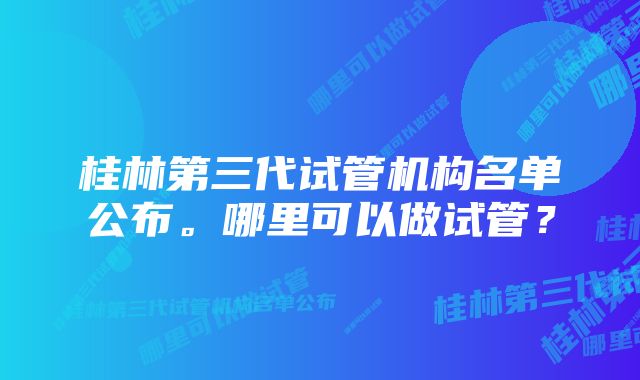 桂林第三代试管机构名单公布。哪里可以做试管？