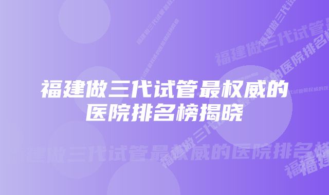 福建做三代试管最权威的医院排名榜揭晓