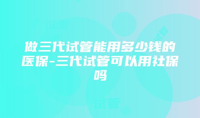 做三代试管能用多少钱的医保-三代试管可以用社保吗