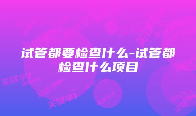 试管都要检查什么-试管都检查什么项目