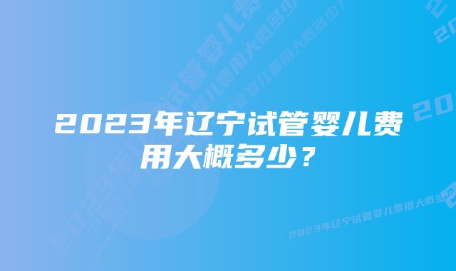 2023年辽宁试管婴儿费用大概多少？