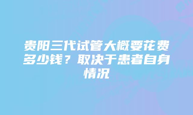 贵阳三代试管大概要花费多少钱？取决于患者自身情况