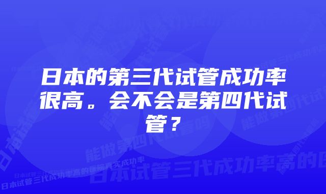 日本的第三代试管成功率很高。会不会是第四代试管？