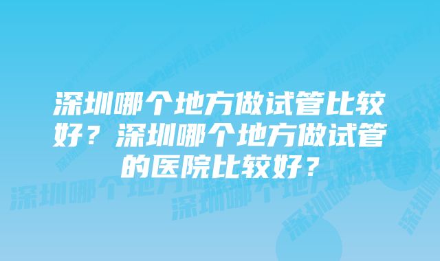 深圳哪个地方做试管比较好？深圳哪个地方做试管的医院比较好？