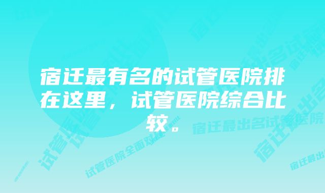 宿迁最有名的试管医院排在这里，试管医院综合比较。