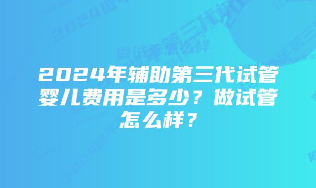 2024年辅助第三代试管婴儿费用是多少？做试管怎么样？