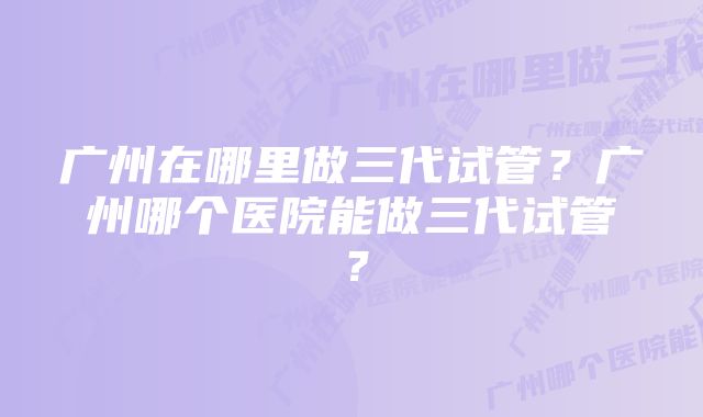 广州在哪里做三代试管？广州哪个医院能做三代试管？