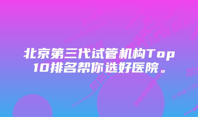 北京第三代试管机构Top10排名帮你选好医院。