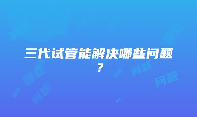 三代试管能解决哪些问题？