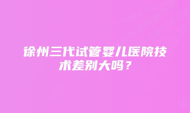 徐州三代试管婴儿医院技术差别大吗？