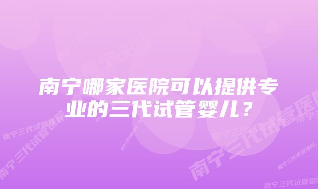 南宁哪家医院可以提供专业的三代试管婴儿？