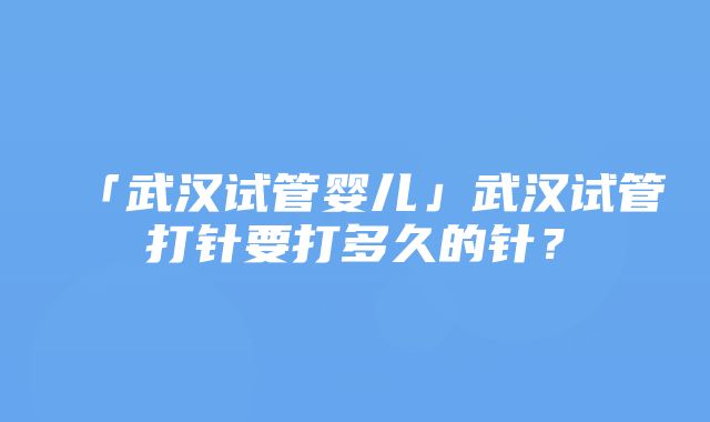 「武汉试管婴儿」武汉试管打针要打多久的针？