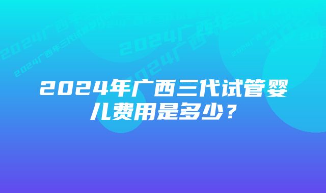 2024年广西三代试管婴儿费用是多少？