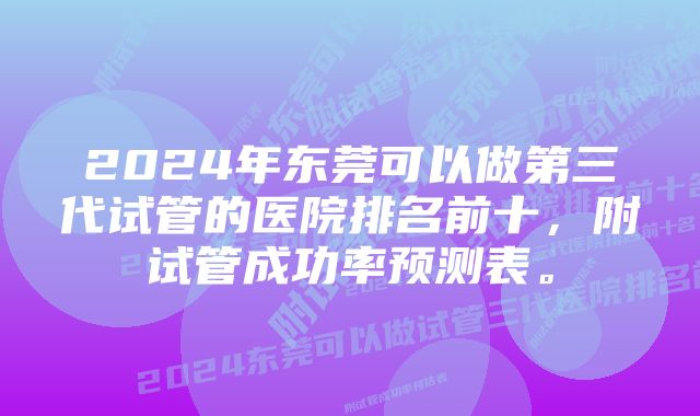 2024年东莞可以做第三代试管的医院排名前十，附试管成功率预测表。