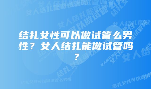 结扎女性可以做试管么男性？女人结扎能做试管吗？