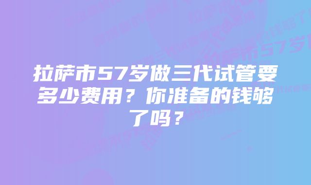 拉萨市57岁做三代试管要多少费用？你准备的钱够了吗？