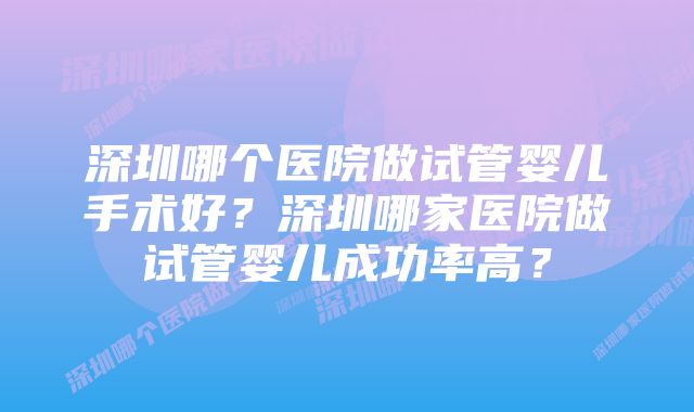 深圳哪个医院做试管婴儿手术好？深圳哪家医院做试管婴儿成功率高？