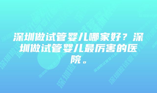 深圳做试管婴儿哪家好？深圳做试管婴儿最厉害的医院。