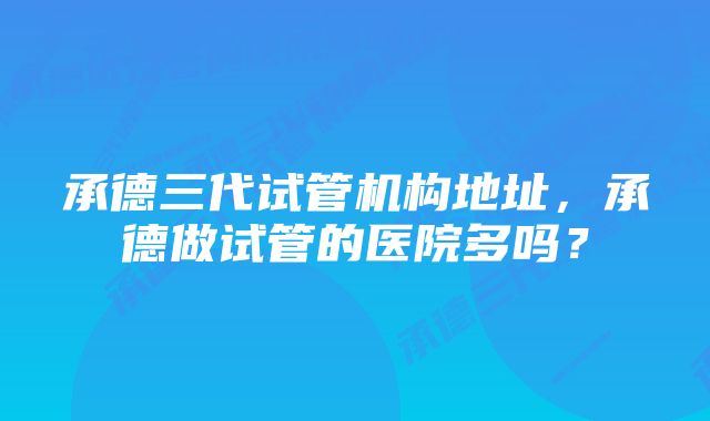 承德三代试管机构地址，承德做试管的医院多吗？